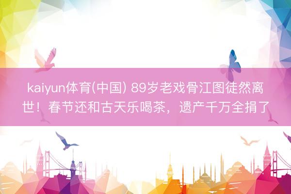kaiyun体育(中国) 89岁老戏骨江图徒然离世!春节还和古天乐喝茶,遗产千万全捐了