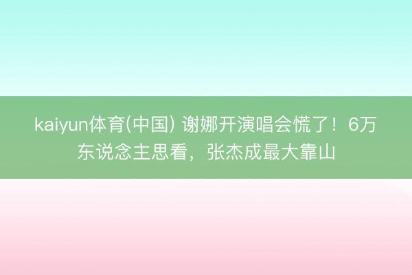 kaiyun体育(中国) 谢娜开演唱会慌了!6万东说念主思看,张杰成最大靠山