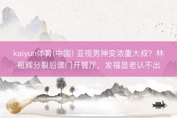 kaiyun体育(中国) 亚视男神变浓重大叔？林祖辉分裂后澳门开餐厅，发福显老认不出