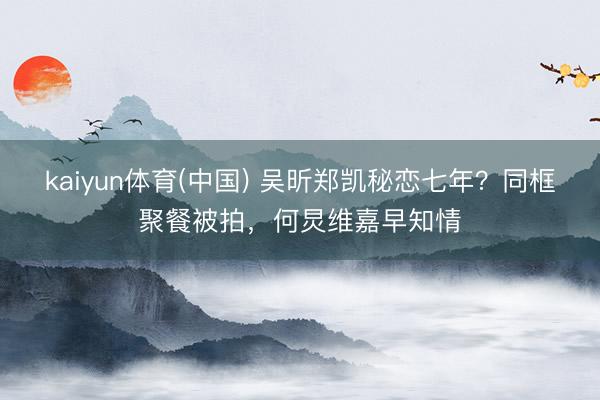 kaiyun体育(中国) 吴昕郑凯秘恋七年？同框聚餐被拍，何炅维嘉早知情