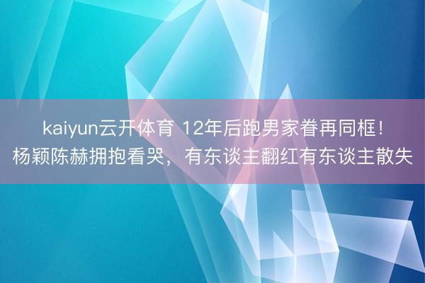 kaiyun云开体育 12年后跑男家眷再同框！杨颖陈赫拥抱看哭，有东谈主翻红有东谈主散失