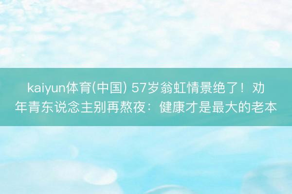 kaiyun体育(中国) 57岁翁虹情景绝了！劝年青东说念主别再熬夜：健康才是最大的老本