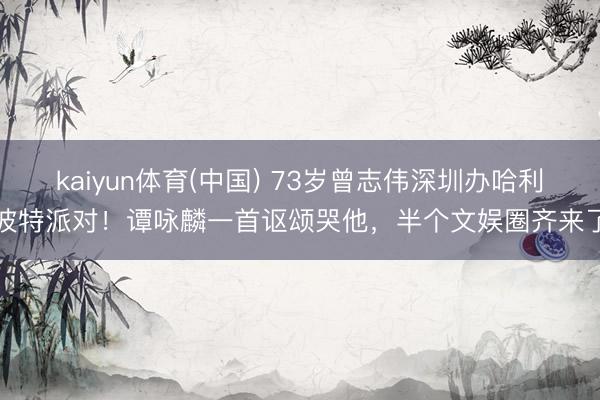 kaiyun体育(中国) 73岁曾志伟深圳办哈利波特派对！谭咏麟一首讴颂哭他，半个文娱圈齐来了