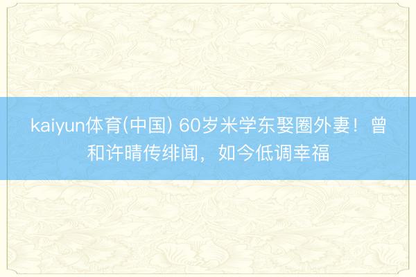 kaiyun体育(中国) 60岁米学东娶圈外妻！曾和许晴传绯闻，如今低调幸福