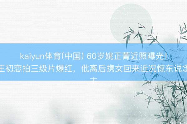 kaiyun体育(中国) 60岁姚正菁近照曝光！天王初恋拍三级片爆红，仳离后携女回来近况惊东说念主