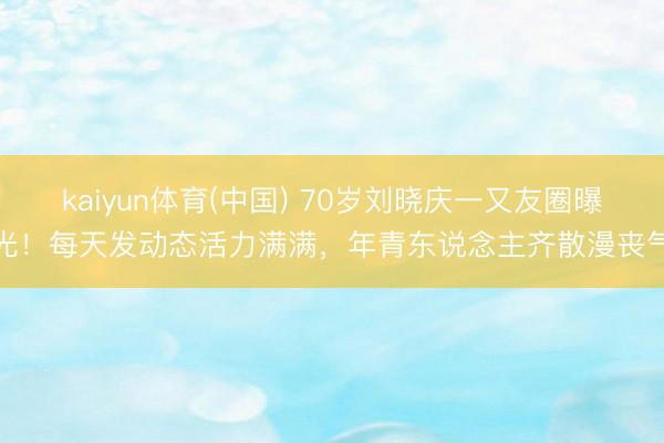 kaiyun体育(中国) 70岁刘晓庆一又友圈曝光!每天发动态活力满满,年青东说念主齐散漫丧气