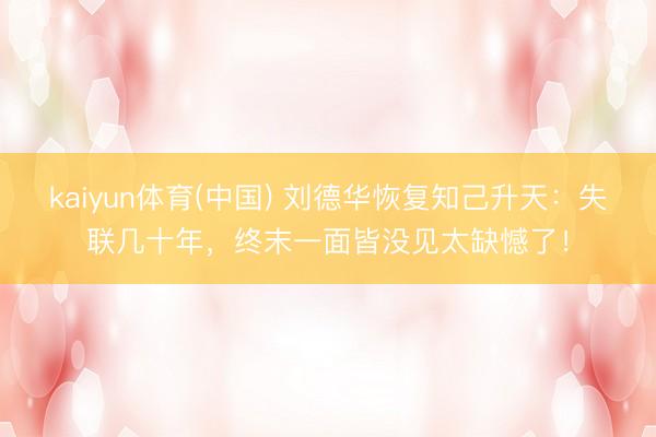 kaiyun体育(中国) 刘德华恢复知己升天：失联几十年，终末一面皆没见太缺憾了！