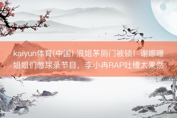 kaiyun体育(中国) 浪姐茅厕门被锁！谢娜曝姐姐们憋尿录节目，李小冉RAP吐槽太果然