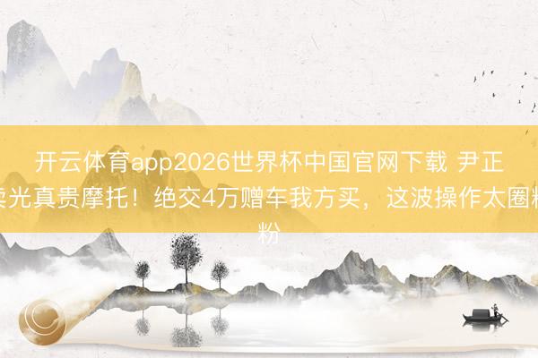 开云体育app2026世界杯中国官网下载 尹正卖光真贵摩托！绝交4万赠车我方买，这波操作太圈粉