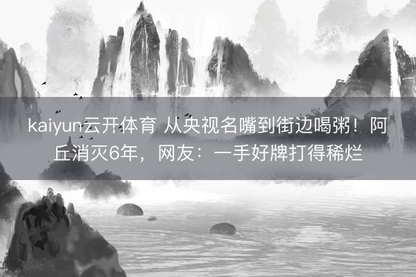 kaiyun云开体育 从央视名嘴到街边喝粥！阿丘消灭6年，网友：一手好牌打得稀烂