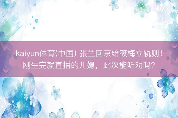 kaiyun体育(中国) 张兰回京给筱梅立轨则！刚生完就直播的儿媳，此次能听劝吗？