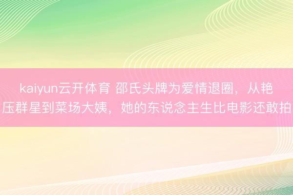 kaiyun云开体育 邵氏头牌为爱情退圈，从艳压群星到菜场大姨，她的东说念主生比电影还敢拍