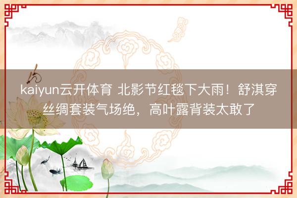 kaiyun云开体育 北影节红毯下大雨!舒淇穿丝绸套装气场绝,高叶露背装太敢了