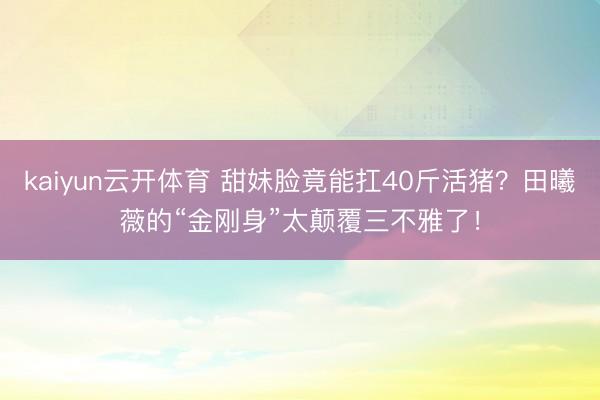kaiyun云开体育 甜妹脸竟能扛40斤活猪？田曦薇的“金刚身”太颠覆三不雅了！