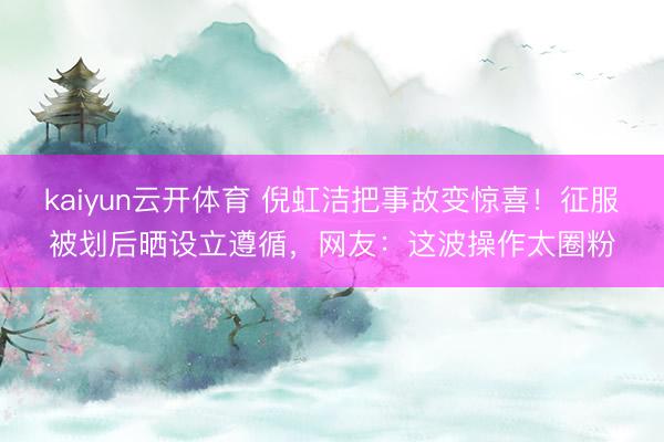 kaiyun云开体育 倪虹洁把事故变惊喜!征服被划后晒设立遵循,网友:这波操作太圈粉