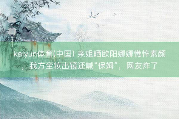 kaiyun体育(中国) 亲姐晒欧阳娜娜憔悴素颜,我方全妆出镜还喊“保姆”,网友炸了