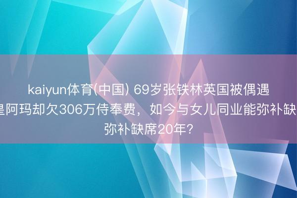 kaiyun体育(中国) 69岁张铁林英国被偶遇！曾演皇阿玛却欠306万侍奉费，如今与女儿同业能弥补缺席20年？