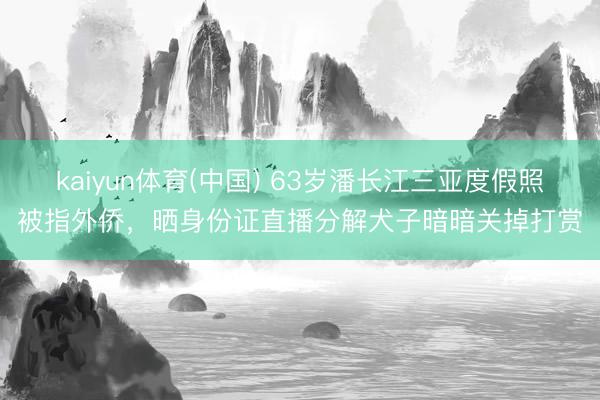 kaiyun体育(中国) 63岁潘长江三亚度假照被指外侨，晒身份证直播分解犬子暗暗关掉打赏