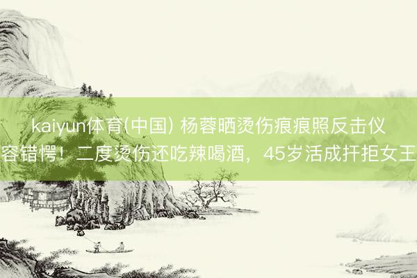 kaiyun体育(中国) 杨蓉晒烫伤痕痕照反击仪容错愕！二度烫伤还吃辣喝酒，45岁活成扞拒女王