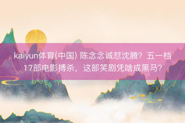kaiyun体育(中国) 陈念念诚怼沈腾？五一档17部电影搏杀，这部笑剧凭啥成黑马？