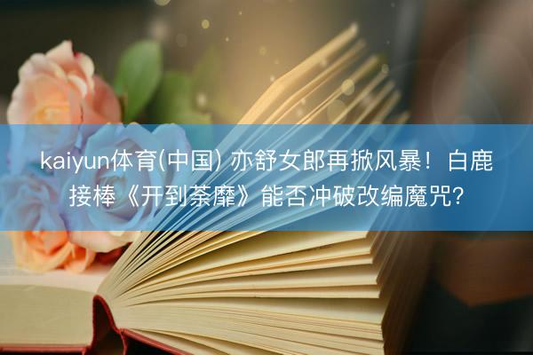 kaiyun体育(中国) 亦舒女郎再掀风暴！白鹿接棒《开到荼靡》能否冲破改编魔咒？