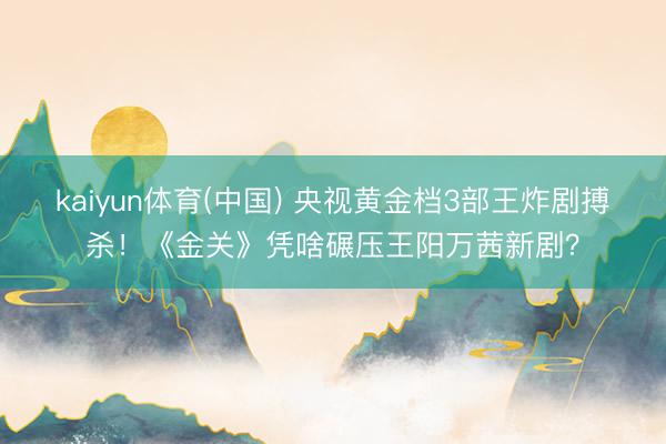 kaiyun体育(中国) 央视黄金档3部王炸剧搏杀！《金关》凭啥碾压王阳万茜新剧？