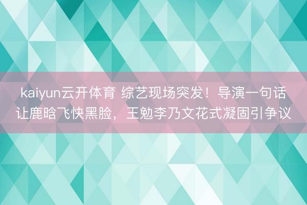 kaiyun云开体育 综艺现场突发！导演一句话让鹿晗飞快黑脸，王勉李乃文花式凝固引争议