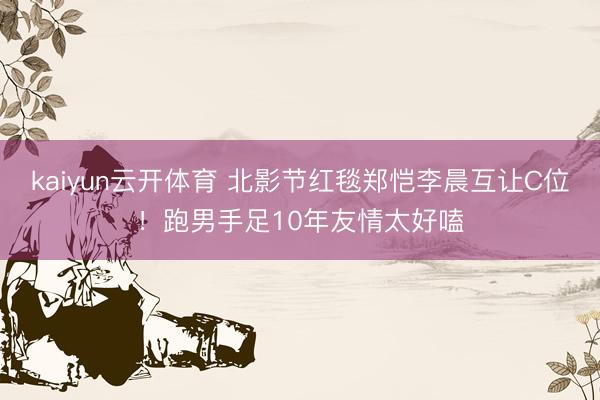 kaiyun云开体育 北影节红毯郑恺李晨互让C位！跑男手足10年友情太好嗑