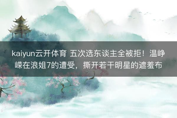 kaiyun云开体育 五次选东谈主全被拒！温峥嵘在浪姐7的遭受，撕开若干明星的遮羞布
