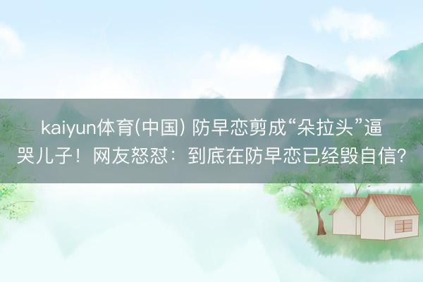 kaiyun体育(中国) 防早恋剪成“朵拉头”逼哭儿子！网友怒怼：到底在防早恋已经毁自信？