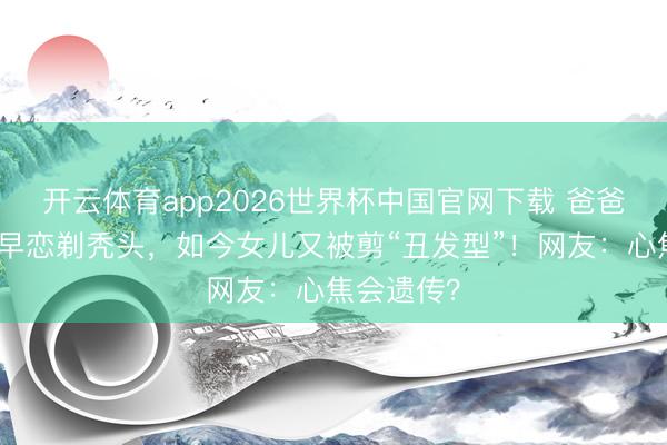 开云体育app2026世界杯中国官网下载 爸爸为防犬子早恋剃秃头，如今女儿又被剪“丑发型”！网友：心焦会遗传？