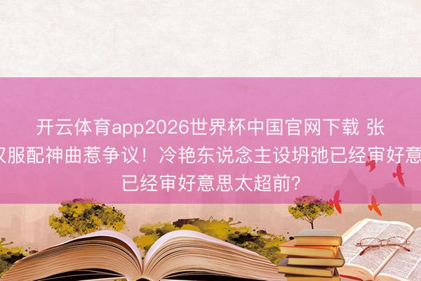 开云体育app2026世界杯中国官网下载 张予曦跨年汉服配神曲惹争议！冷艳东说念主设坍弛已经审好意思太超前？