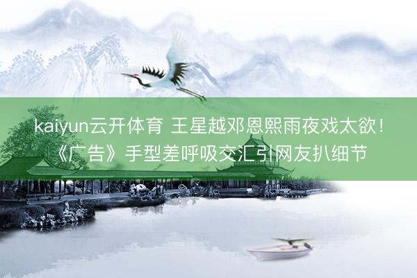 kaiyun云开体育 王星越邓恩熙雨夜戏太欲!《广告》手型差呼吸交汇引网友扒细节