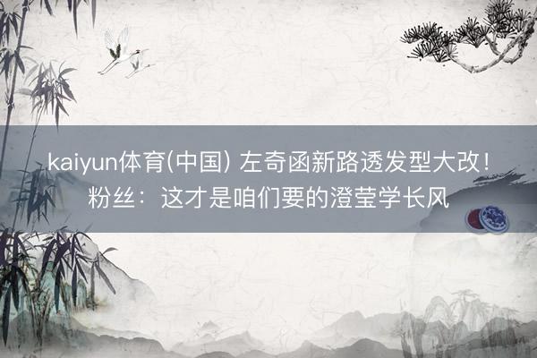kaiyun体育(中国) 左奇函新路透发型大改！粉丝：这才是咱们要的澄莹学长风