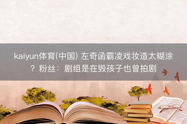 kaiyun体育(中国) 左奇函霸凌戏妆造太糊涂？粉丝：剧组是在毁孩子也曾拍剧