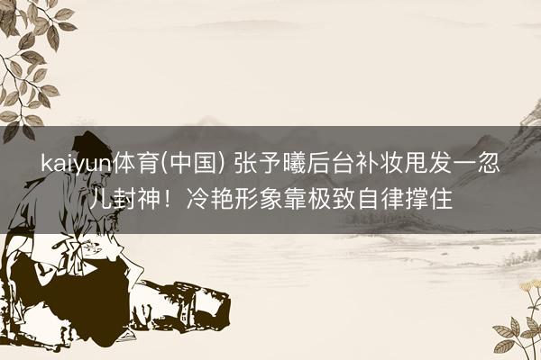 kaiyun体育(中国) 张予曦后台补妆甩发一忽儿封神！冷艳形象靠极致自律撑住