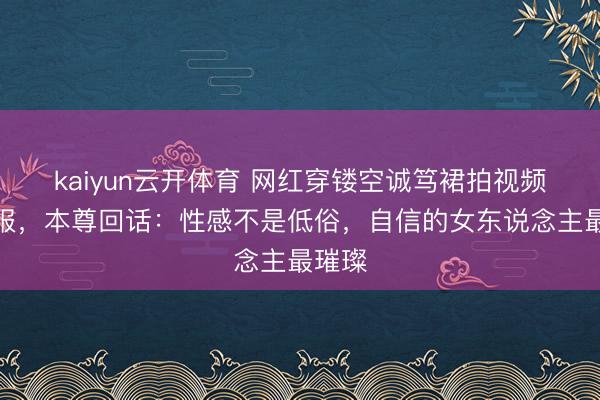 kaiyun云开体育 网红穿镂空诚笃裙拍视频遭举报，本尊回话：性感不是低俗，自信的女东说念主最璀璨