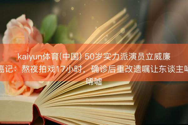 kaiyun体育(中国) 50岁实力派演员立威廉抗癌记：熬夜拍戏17小时，确诊后重改遗嘱让东谈主唏嘘