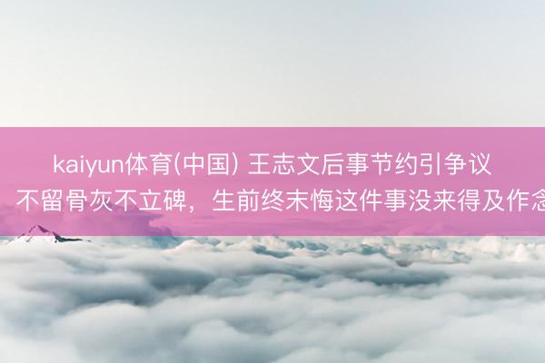 kaiyun体育(中国) 王志文后事节约引争议，不留骨灰不立碑，生前终末悔这件事没来得及作念