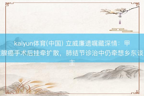 kaiyun体育(中国) 立威廉遗嘱藏深情:甲状腺癌手术后挂牵扩散,肺结节诊治中仍牵想乡东谈主