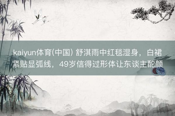 kaiyun体育(中国) 舒淇雨中红毯湿身，白裙紧贴显弧线，49岁信得过形体让东谈主酡颜