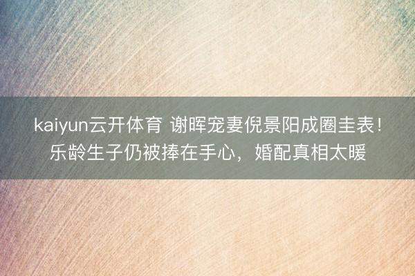 kaiyun云开体育 谢晖宠妻倪景阳成圈圭表！乐龄生子仍被捧在手心，婚配真相太暖