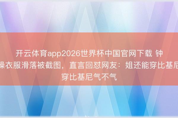 开云体育app2026世界杯中国官网下载 钟丽缇跳操衣服滑落被截图，直言回怼网友：姐还能穿比基尼气不气