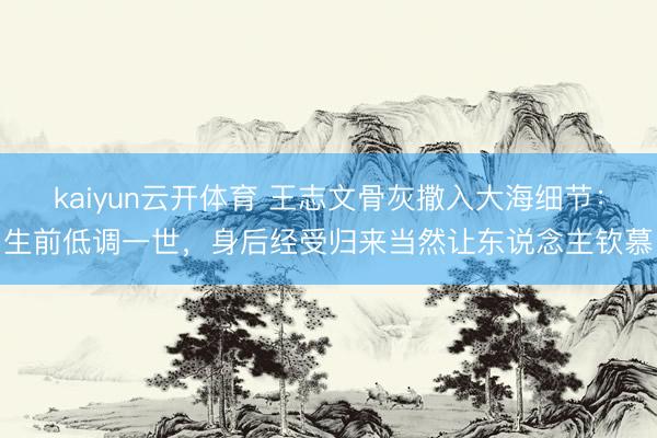kaiyun云开体育 王志文骨灰撒入大海细节:生前低调一世,身后经受归来当然让东说念主钦慕