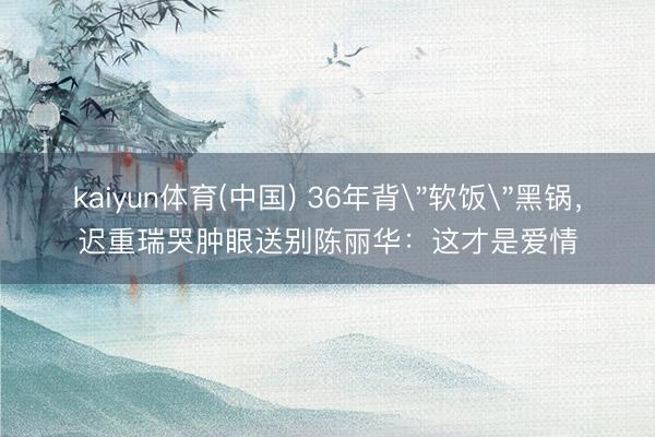 kaiyun体育(中国) 36年背＂软饭＂黑锅，迟重瑞哭肿眼送别陈丽华：这才是爱情