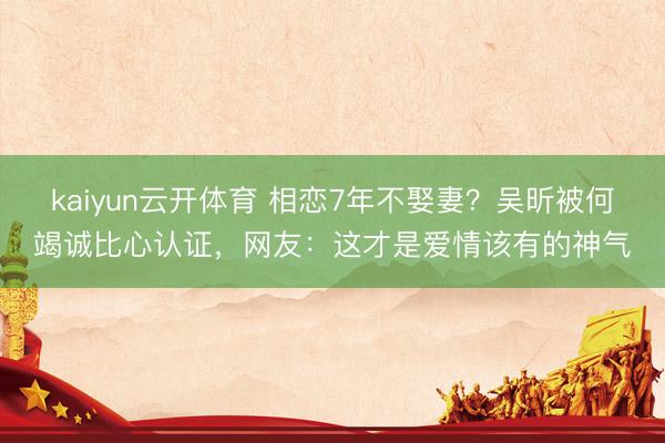 kaiyun云开体育 相恋7年不娶妻？吴昕被何竭诚比心认证，网友：这才是爱情该有的神气