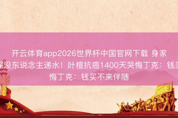 开云体育app2026世界杯中国官网下载 身家过亿却夜深没东说念主递水！叶檀抗癌1400天哭悔丁克：钱买不来伴随