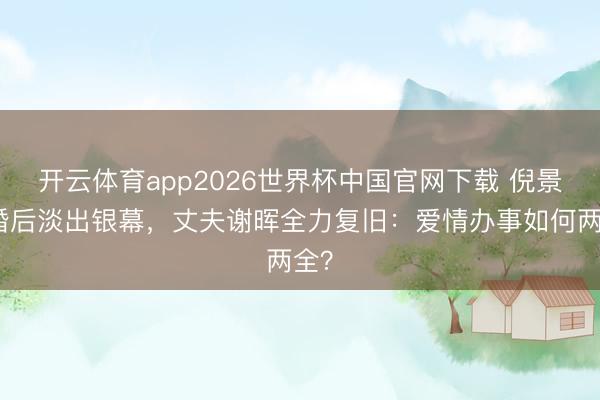 开云体育app2026世界杯中国官网下载 倪景阳婚后淡出银幕，丈夫谢晖全力复旧：爱情办事如何两全？