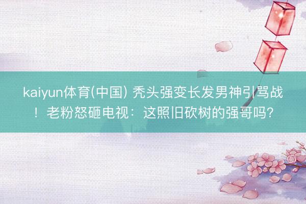 kaiyun体育(中国) 秃头强变长发男神引骂战！老粉怒砸电视：这照旧砍树的强哥吗？