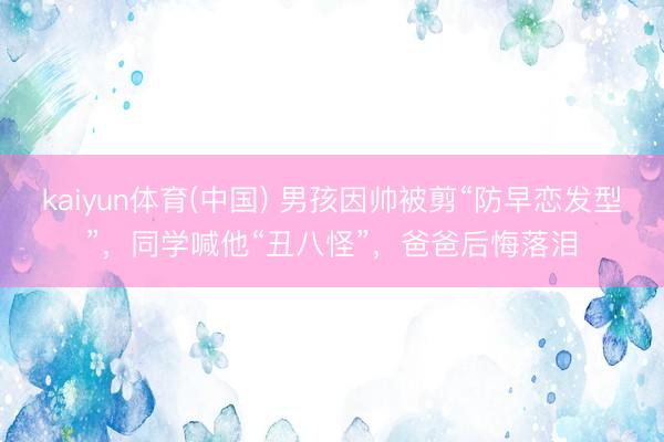 kaiyun体育(中国) 男孩因帅被剪“防早恋发型”，同学喊他“丑八怪”，爸爸后悔落泪